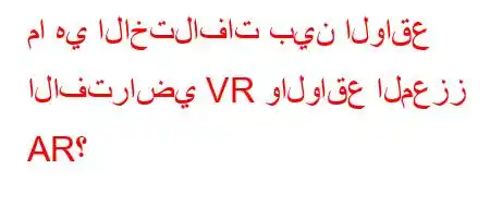 ما هي الاختلافات بين الواقع الافتراضي VR والواقع المعزز AR؟